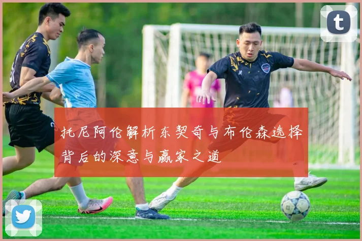 托尼阿伦解析东契奇与布伦森选择背后的深意与赢家之道