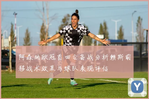 阿森纳欧冠首回合备战分析赖斯前移战术效果与球队表现评估