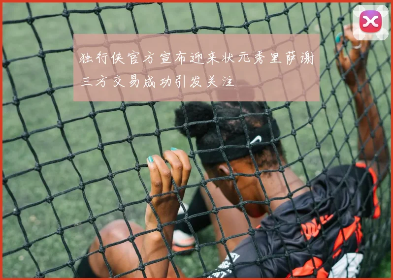 独行侠官方宣布迎来状元秀里萨谢三方交易成功引发关注