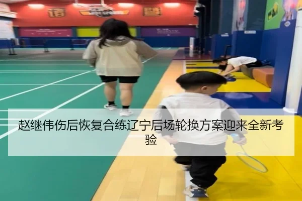 赵继伟伤后恢复合练辽宁后场轮换方案迎来全新考验